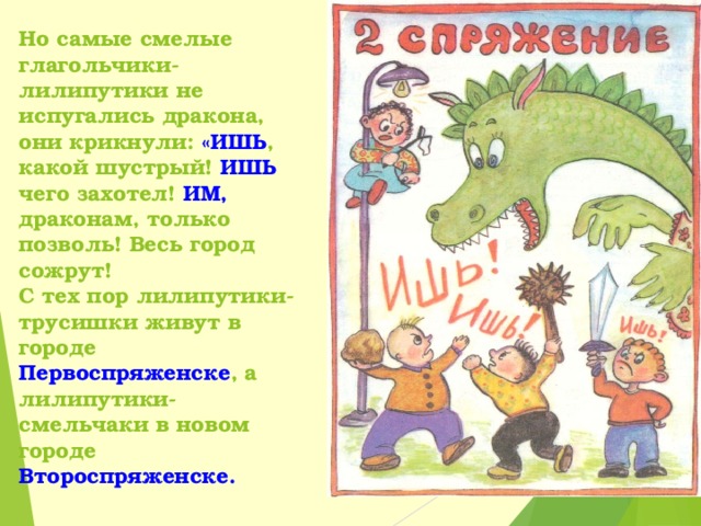 Но самые смелые глагольчики-лилипутики не испугались дракона, они крикнули: «ИШЬ , какой шустрый! ИШЬ чего захотел! ИМ, драконам, только позволь! Весь город сожрут!  С тех пор лилипутики-трусишки живут в городе Первоспряженске , а лилипутики-смельчаки в новом городе Второспряженске. 
