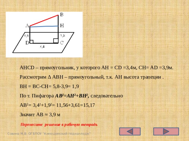 АНСD – прямоугольник, у которого АН = СD =3,4м, СН= АD =3,9м. Рассмотрим Δ АВН – прямоугольный, т.к. АН высота трапеции . ВН = ВС-СН= 5,8-3,9= 1,9 По т. Пифагора AB 2 =АН 2 +ВН 2 , следовательно АВ 2 = 3,4 2 +1,9 2 = 11,56+3,61=15,17 Значит АВ ≈ 3,9 м Перенесите решение в рабочую тетрадь Совина М.В. ОГБПОУ 