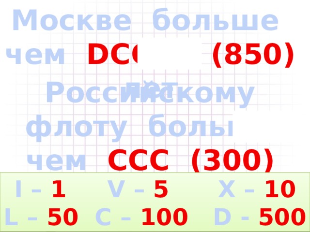 Москве больше чем DCCCL  (850) лет. Российскому флоту больше чем CCC  (300) лет. I – 1 V – 5 X – 10 L – 50 C – 100 D - 500 