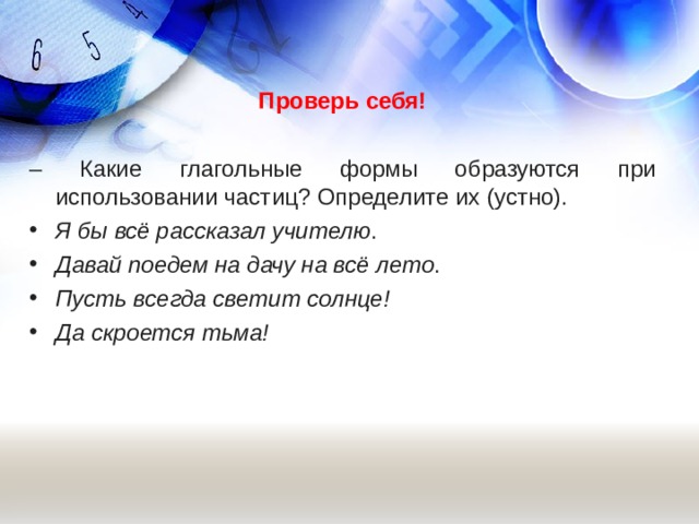  Проверь себя!  – Какие глагольные формы образуются при использовании частиц? Определите их (устно). Я бы всё рассказал учителю . Давай поедем на дачу на всё лето . Пусть всегда светит солнце!  Да скроется тьма!   