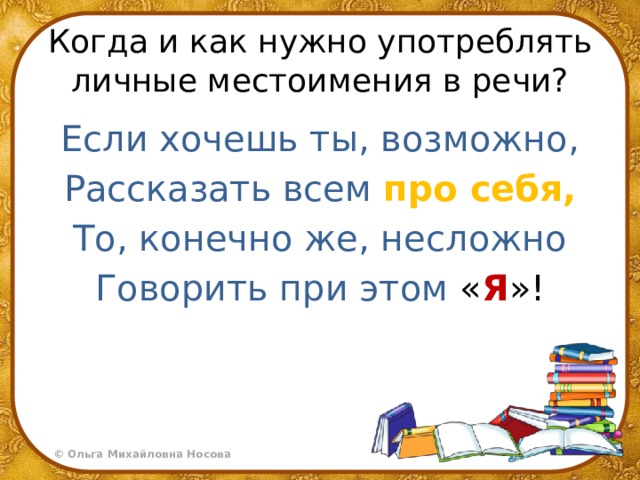 Когда и как нужно употреблять личные местоимения в речи? Если хочешь ты, возможно, Рассказать всем  про себя, То, конечно же, несложно Говорить при этом « Я »! 