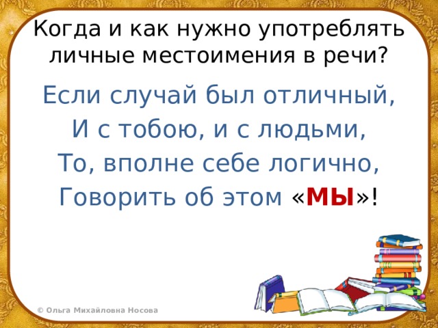Когда и как нужно употреблять личные местоимения в речи? Если случай был отличный, И с тобою, и с людьми, То, вполне себе логично, Говорить об этом « МЫ »! 