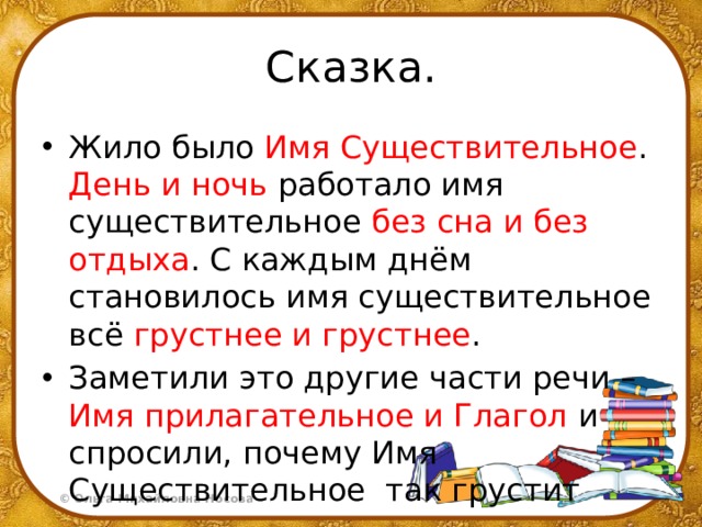 Сказка. Жило было Имя Существительное . День и ночь работало имя существительное без сна и без отдыха . С каждым днём становилось имя существительное всё грустнее и грустнее . Заметили это другие части речи – Имя прилагательное и Глагол и спросили, почему Имя Существительное так грустит 