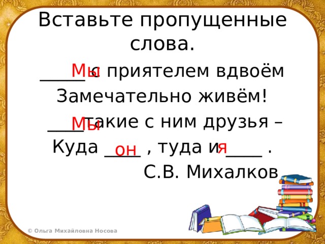 Вставьте пропущенные слова. Мы _____ с приятелем вдвоём Замечательно живём!   ____такие с ним друзья – Куда ____ , туда и ____ .                   С.В. Михалков Мы я он 