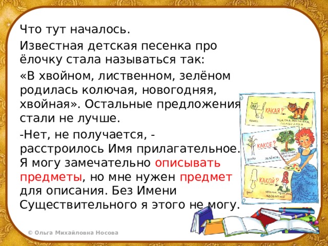 Что тут началось. Известная детская песенка про ёлочку стала называться так: «В хвойном, лиственном, зелёном родилась колючая, новогодняя, хвойная». Остальные предложения стали не лучше. -Нет, не получается, - расстроилось Имя прилагательное. Я могу замечательно описывать  предметы , но мне нужен предмет для описания. Без Имени Существительного я этого не могу. 