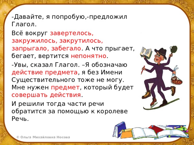 -Давайте, я попробую,-предложил Глагол. Всё вокруг завертелось, закружилось, закрутилось, запрыгало, забегало . А что прыгает, бегает, вертится непонятно . -Увы, сказал Глагол. –Я обозначаю действие предмета , я без Имени Существительного тоже не могу. Мне нужен предмет , который будет совершать действия . И решили тогда части речи обратится за помощью к королеве Речь. 