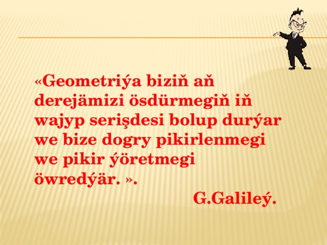  «Geometriýa biziň aň derejämizi ösdürmegiň iň wajyp serişdesi bolup durýar we bize dogry pikirlenmegi we pikir ýöretmegi öwredýär. ».  G.Galileý. 