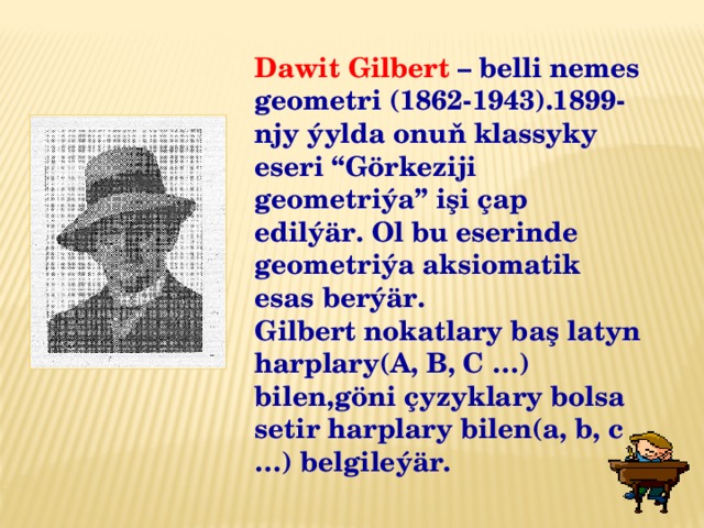 Dawit Gilbert – belli nemes geometri (1862-1943).1899-njy ýylda onuň klassyky eseri “Görkeziji geometriýa” işi çap edilýär. Ol bu eserinde geometriýa aksiomatik esas berýär. Gilbert nokatlary baş latyn harplary(A, B, C …) bilen,göni çyzyklary bolsa setir harplary bilen(a, b, c …) belgileýär.  