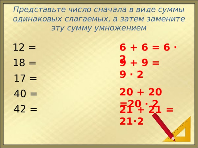 Представьте число сначала в виде суммы одинаковых слагаемых, а затем замените эту сумму умножением 6 + 6 = 6 ∙ 2 12 = 18 = 9 + 9 = 9 ∙ 2 17 = 20 + 20 =20 ∙ 2 40 = 42 = 21 + 21 = 21∙2 