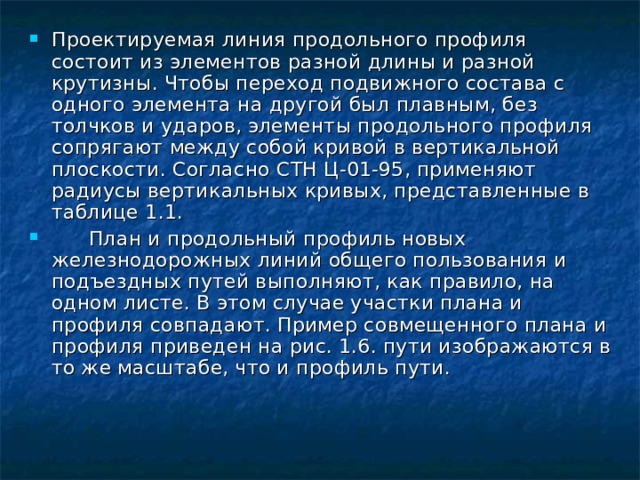 Проектируемая линия продольного профиля состоит из элементов разной длины и разной крутизны. Чтобы переход подвижного состава с одного элемента на другой был плавным, без толчков и ударов, элементы продольного профиля сопрягают между собой кривой в вертикальной плоскости. Согласно СТН Ц-01-95, применяют радиусы вертикальных кривых, представленные в таблице 1.1.  План и продольный профиль новых железнодорожных линий общего пользования и подъездных путей выполняют, как правило, на одном листе. В этом случае участки плана и профиля совпадают. Пример совмещенного плана и профиля приведен на рис. 1.6. пути изображаются в то же масштабе, что и профиль пути. 