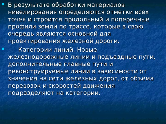 В результате обработки материалов нивелирования определяются отметки всех точек и строится продольный и поперечные профили земли по трассе , которые в свою очередь являются основной для проектирования железной дороги.  Категории линий. Новые железнодорожные линии и подъездные пути, дополнительные главные пути и реконструируемые линии в зависимости от значения на сети железных дорог, от объема перевозок и скоростей движения подразделяют на категории. 