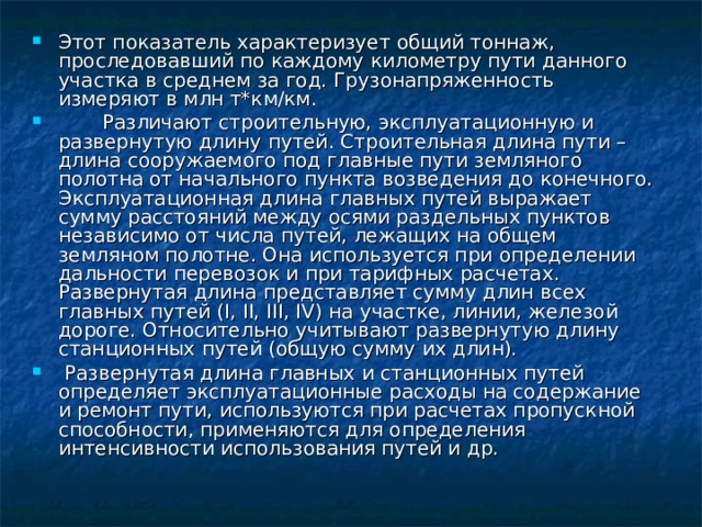 Этот показатель характеризует общий тоннаж , проследовавший по каждому километру пути данного участка в среднем за год. Грузонапряженность измеряют в млн т*км/км.  Различают строительную, эксплуатационную и развернутую длину путей. Строительная длина пути – длина сооружаемого под главные пути земляного полотна от начального пункта возведения до конечного. Эксплуатационная длина главных путей выражает сумму расстояний между осями раздельных пунктов независимо от числа путей, лежащих на общем земляном полотне. Она используется при определении дальности перевозок и при тарифных расчетах. Развернутая длина представляет сумму длин всех главных путей (І, ІІ, ІІІ, ІV) на участке, линии, железой дороге. Относительно учитывают развернутую длину станционных путей (общую сумму их длин).  Развернутая длина главных и станционных путей определяет эксплуатационные расходы на содержание и ремонт пути, используются при расчетах пропускной способности, применяются для определения интенсивности использования путей и др.  