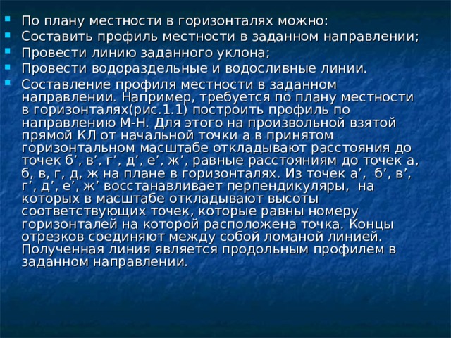 По плану местности в горизонталях можно: Составить профиль местности в заданном направлении; Провести линию заданного уклона; Провести водораздельные и водосливные линии. Составление профиля местности в заданном направлении. Например, требуется по плану местности в горизонталях(рис.1.1) построить профиль по направлению М-Н. Для этого на произвольной взятой прямой КЛ от начальной точки а в принятом горизонтальном масштабе откладывают расстояния до точек б’, в’, г’, д’, е’, ж’, равные расстояниям до точек а, б, в, г, д, ж на плане в горизонталях. Из точек а’, б’, в’, г’, д’, е’, ж’ восстанавливает перпендикуляры, на которых в масштабе откладывают высоты соответствующих точек, которые равны номеру горизонталей на которой расположена точка. Концы отрезков соединяют между собой ломаной линией. Полученная линия является продольным профилем в заданном направлении.  