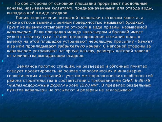         По обе стороны от основной площадки прорывают продольные канавы, называемые кюветами , предназначенными для отвода воды, выпадающей в виде осадков.         Линию пересечения основной площадки с откосом кювета, а также откоса выемки с земной поверхностью называют бровкой . Грунт из выемки отсыпают за откосом в виде призмы, называемой кавальером . Если площадка между кавальером и бровкой имеет уклон в сторону пути, то для предотвращения стекания воды в выемку на этой площадке устраивают небольшую присыпку - банкет , а за ним прокладывают забанкетную канаву . С нагорной стороны за кавальером устраивают нагорную канаву, размеры которой зависят от количества выпадающих осадков.          Земляное полотно станций, на разъездах и обгонных пунктах следует проектировать на основе топологических и инженерно-геологических изысканий с учетом метеорологических особенностей района строительства в соответствии с требованиями СНиП II-39-76 