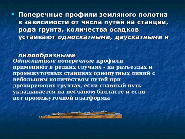 Поперечные профили земляного полотна в зависимости от числа путей на станции, рода грунта, количества осадков устаивают односкатными, двускатными и пилообразными   Односкатные поперечные профили применяют в редких случаях - на разъездах и промежуточных станциях однопутных линий с небольшим количеством путей при дренирующих грунтах, если главный путь укладывается на песчаном балласте и если нет промежуточной платформы 