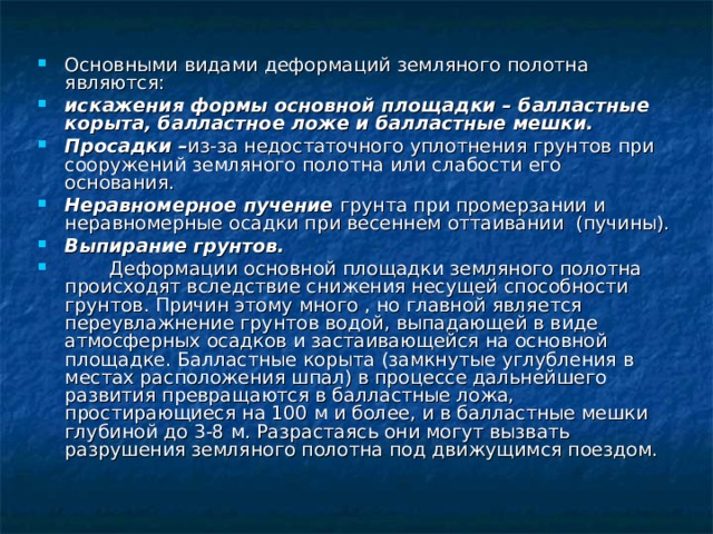Основными видами деформаций земляного полотна являются: искажения формы основной площадки – балластные корыта, балластное ложе и балластные мешки. Просадки – из-за недостаточного уплотнения грунтов при сооружений земляного полотна или слабости его основания. Неравномерное пучение грунта при промерзании и неравномерные осадки при весеннем оттаивании (пучины). Выпирание грунтов.  Деформации основной площадки земляного полотна происходят вследствие снижения несущей способности грунтов. Причин этому много , но главной является переувлажнение грунтов водой, выпадающей в виде атмосферных осадков и застаивающейся на основной площадке. Балластные корыта (замкнутые углубления в местах расположения шпал) в процессе дальнейшего развития превращаются в балластные ложа, простирающиеся на 100 м и более, и в балластные мешки глубиной до 3-8 м. Разрастаясь они могут вызвать разрушения земляного полотна под движущимся поездом.  