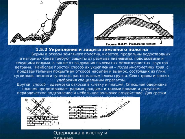 1.5.2 Укрепление и защита земляного полотна  Бермы и откосы земляного полотна, кюветов, продольны водоотводных и нагорных канав требуют защиты от размыва ливневыми, поводковыми и текущими водами, а также от выдувания пылеватых мелкозернистых грунтов ветрами. Наиболее простой способ их укрепления – посев многолетних трав с предварительным покрытием откосов насыпей и выемок, состоящих из глин, суглинков, песков и супесков, растительным слоем грунта. Сеют травы и вносят удобрения специальным агрегатом. Другой способ – одерновка откосов в клетку и плашмя. Сплошная одерновка плашмя предотвращает размыв дождями и талями водами и допускает периодическое подтопление и небольшое волновое воздействие. Для срезки дерна применяется дернорез- дерноукладчик. Одерновка в клетку и плашмя 