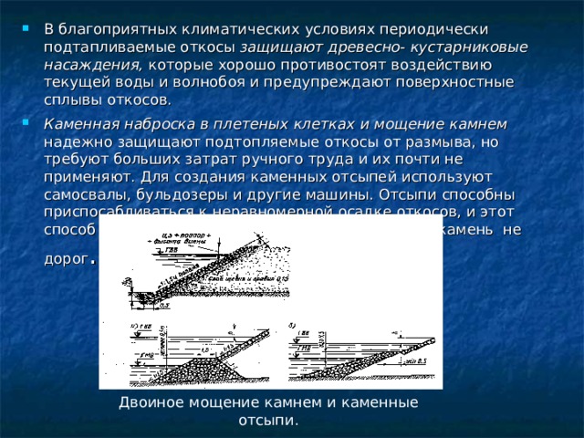 В благоприятных климатических условиях периодически подтапливаемые откосы защищают древесно- кустарниковые насаждения, которые хорошо противостоят воздействию текущей воды и волнобоя и предупреждают поверхностные сплывы откосов. Каменная наброска в плетеных клетках и мощение камнем надежно защищают подтопляемые откосы от размыва, но требуют больших затрат ручного труда и их почти не применяют. Для создания каменных отсыпей используют самосвалы, бульдозеры и другие машины. Отсыпи способны приспосабливаться к неравномерной осадке откосов, и этот способ защиты широко применяют в районах, где камень не дорог . Двоиное мощение камнем и каменные отсыпи. 