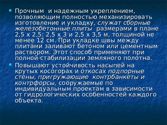 Прочным и надежным укреплением, позволяющим полностью механизировать изготовление и укладку, служат сборные железобетонные плиты размерами в плане 2,5 х 2,5: 2,5 х 3 и 2,5 х 3,5 м, толщиной не менее 12 см. При укладке швы между плитами заливают бетоном или цементным раствором. Этот способ применяют при полной стабилизации земляного полотна. Повышают устойчивость насыпей на крутых косогорах и откосах подпорные стены, пригружающие контрбанкеты и контрфорсы, сооружаемые по индивидуальным проектам в зависимости от гидрологических особенностей каждого объекта. 