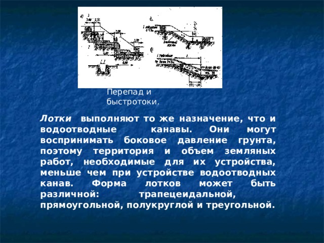 Перепад и быстротоки . Лотки выполняют то же назначение, что и водоотводные канавы. Они могут воспринимать боковое давление грунта, поэтому территория и объем земляных работ, необходимые для их устройства, меньше чем при устройстве водоотводных канав. Форма лотков может быть различной: трапецеидальной, прямоугольной, полукруглой и треугольной. 