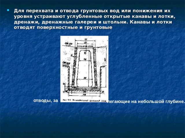 Для перехвата и отвода грунтовых вод или понижения их уровня устраивают углубленные открытые канавы и лотки, дренажи, дренажные галереи и штольни. Канавы и лотки отводят поверхностные и грунтовые от вод ы, за легающие на небольшой глубине. 