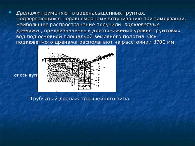 Дренажи применяют в водонасыщенных грунтах. Подвергающихся неравномерному вспучиванию при замерзании. Наибольшее распространение получили подкюветные дренажи ., предназначенные для понижения уровня грунтовых вод под основной площадкой земляного полотна. Ось подкюветного дренажа располагают на расстоянии 3700 мм от оси пути. Трубчатый дренаж траншейного типа. 