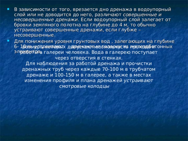 В зависимости от того, врезается дно дренажа в водоупорный слой или не доводится до него, различают совершенные и несовершенные дренажи . Если водоупорный слой залегает от бровки земляного полотна на глубине до 4 м, то обычно устраивают совершенные дренажи, если глубже – несовершенные. Для понижения уровня грунтовых вод , залегающих на глубине 6- 10 м, устраивают дренажные галереи из железобетонных элементов, размеры  которых допускают возможность прохода и работы в галереи человека. Вода в галерею поступает через отверстия в стенках. Для наблюдения за работой дренажа и прочистки дренажных труб через каждые 70-100 м в трубчатом дренаже и 100-150 м в галерее, а также в местах изменения профиля и плана дренажей устраивают смотровые колодцы  