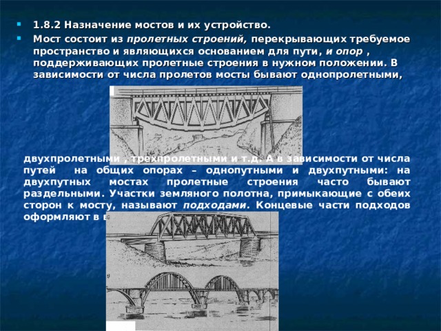 1.8.2 Назначение мостов и их устройство. Мост состоит из пролетных строений, перекрывающих требуемое пространство и являющихся основанием для пути, и опор , поддерживающих пролетные строения в нужном положении. В зависимости от числа пролетов мосты бывают однопролетными, двухпролетными , трехпролетными и т.д. А в зависимости от числа путей на общих опорах – однопутными и двухпутными: на двухпутных мостах пролетные строения часто бывают раздельными. Участки земляного полотна, примыкающие с обеих сторон к мосту, называют подходами. Концевые части подходов оформляют в виде конусов. 