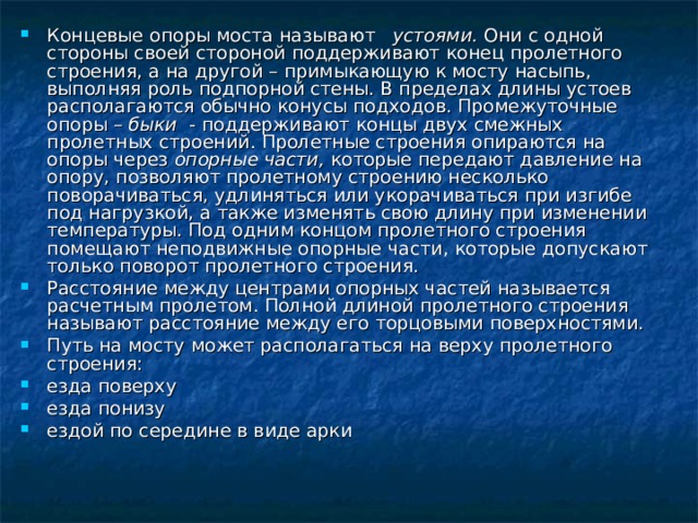 Концевые опоры моста называют устоями. Они с одной стороны своей стороной поддерживают конец пролетного строения, а на другой – примыкающую к мосту насыпь, выполняя роль подпорной стены. В пределах длины устоев располагаются обычно конусы подходов. Промежуточные опоры – быки - поддерживают концы двух смежных пролетных строений. Пролетные строения опираются на опоры через опорные части, которые передают давление на опору, позволяют пролетному строению несколько поворачиваться, удлиняться или укорачиваться при изгибе под нагрузкой, а также изменять свою длину при изменении температуры. Под одним концом пролетного строения помещают неподвижные опорные части, которые допускают только поворот пролетного строения. Расстояние между центрами опорных частей называется расчетным пролетом. Полной длиной пролетного строения называют расстояние между его торцовыми поверхностями. Путь на мосту может располагаться на верху пролетного строения: езда поверху езда понизу ездой по середине в виде арки 