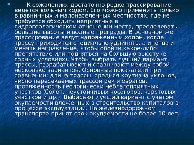  К сожалению, достаточно редко трассирование ведется вольным ходом. Его можно применить только в равнинных и малонаселенных местностях, где не требуется обходить неприятные в гидрогеологическом отношении места, преодолевать большие высоты и водные преграды. В основном же трассирование ведут напряженным ходом, когда трассу приходится специально удлинять, а иногда и менять направление, чтобы обойти какое-либо препятствие или подняться на большую высоту (в горных условиях). Чтобы выбрать лучший вариант трассы, разрабатывают и сравнивают между собой несколько вариантов. Основные показатели при сравнении: длина трассы, средняя крутизна уклонов, число пересекаемых трассой рек и оврагов, протяженность геологически неблагоприятных участков (болот, неустойчивых косогоров, карстовых участков и др.). Выбирают лучший вариант с учетом окупаемости вложенных в строительство капиталов в процессе эксплуатации. На железнодорожном транспорте принят срок окупаемости не более 10 лет.   