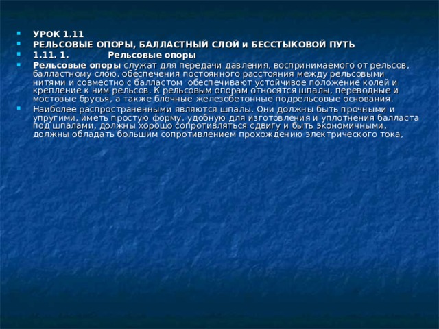 УРОК 1.11 РЕЛЬСОВЫЕ ОПОРЫ, БАЛЛАСТНЫЙ СЛОЙ и БЕССТЫКОВОЙ ПУТЬ 1.11. 1. Рельсовые опоры Рельсовые опоры служат для передачи давления, воспринимаемого от рельсов, балластному слою, обеспечения постоянного расстояния между рельсовыми нитями и совместно с балластом обеспечивают устойчивое положение колей и крепление к ним рельсов. К рельсовым опорам относятся шпалы, переводные и мостовые брусья, а также блочные железобетонные подрельсовые основания. Наиболее распространенными являются шпалы. Они должны быть прочными и упругими, иметь простую форму, удобную для изготовления и уплотнения балласта под шпалами, должны хорошо сопротивляться сдвигу и быть экономичными, должны обладать большим сопротивлением прохождению электрического тока, 