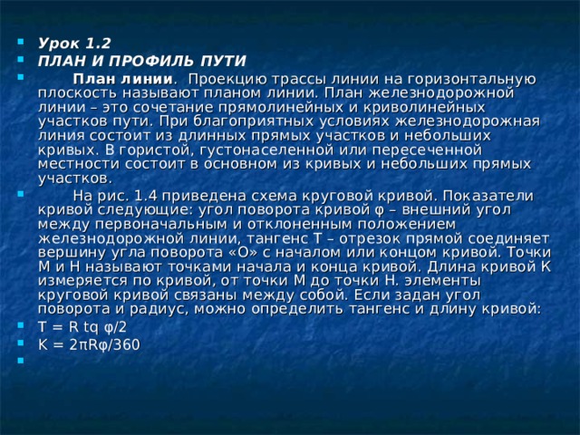 Урок 1.2 ПЛАН И ПРОФИЛЬ ПУТИ  План линии . Проекцию трассы линии на горизонтальную плоскость называют планом линии. План железнодорожной линии – это сочетание прямолинейных и криволинейных участков пути. При благоприятных условиях железнодорожная линия состоит из длинных прямых участков и небольших кривых. В гористой, густонаселенной или пересеченной местности состоит в основном из кривых и небольших прямых участков.  На рис. 1.4 приведена схема круговой кривой. Показатели кривой следующие: угол поворота кривой φ – внешний угол между первоначальным и отклоненным положением железнодорожной линии, тангенс Т – отрезок прямой соединяет вершину угла поворота «О» с началом или концом кривой. Точки М и Н называют точками начала и конца кривой. Длина кривой К измеряется по кривой, от точки М до точки Н. элементы круговой кривой связаны между собой. Если задан угол поворота и радиус, можно определить тангенс и длину кривой: Т = R tq φ /2 K = 2 πRφ /360 