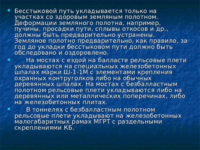 Бесстыковой путь укладывается только на участках со здоровым земляным полотном. Деформации земляного полотна, например, пучины, просадки пути, сплывы откосов и др., должны быть предварительно устранены. Земляное полотно предварительно, как правило, за год до укладки бесстыковом пути должно быть обследовано и оздоровлено.  На мостах с ездой на балласте рельсовые плети укладываются на специальных железобетонных шпалах марки Ш-1-1М с элементами крепления охранных контруголков либо на обычных деревянных шпалах. На мостах с безбалластным полотном рельсовые плети укладываются либо на деревянных или металлических поперечинах, либо на железобетонных плитах.  В тоннелях с безбалластным полотном рельсовые плети укладывают на железобетонных малогабаритных рамах МГРТ с раздельными скреплениями КБ.  