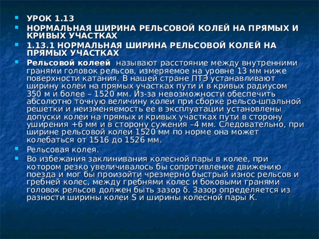УРОК 1.13 НОРМАЛЬНАЯ ШИРИНА РЕЛЬСОВОЙ КОЛЕЙ НА ПРЯМЫХ И КРИВЫХ УЧАСТКАХ 1.13.1 НОРМАЛЬНАЯ ШИРИНА РЕЛЬСОВОЙ КОЛЕЙ НА ПРЯМЫХ УЧАСТКАХ Рельсовой колеей называют расстояние между внутренними гранями головок рельсов, измеряемое на уровне 13 мм ниже поверхности катания. В нашей стране ПТЭ устанавливают ширину колеи на прямых участках пути и в кривых радиусом 350 м и более – 1520 мм. Из-за невозможности обеспечить абсолютно точную величину колеи при сборке рельсо-шпальной решетки и неизменяемость ее в эксплуатации установлены допуски колеи на прямых и кривых участках пути в сторону уширения +6 мм и в сторону сужения –4 мм. Следовательно, при ширине рельсовой колеи 1520 мм по норме она может колебаться от 1516 до 1526 мм. Рельсовая колея. Во избежания заклинивания колесной пары в колее, при котором резко увеличивалось бы сопротивление движению поезда и мог бы произойти чрезмерно быстрый износ рельсов и гребней колес, между гребнями колес и боковыми гранями головок рельсов должен быть зазор δ. Зазор определяется из разности ширины колеи Ѕ и ширины колесной пары К. 