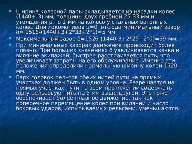 Ширина колесной пары складывается из насадки колес (1440+-3) мм, толщины двух гребней 25-33 мм и утолщения μ по 1 мм на колесо у стальных вагонных колес. Для локомотивов μ=0, отсюда минимальный зазор δ= 1516-(1440+3+2*33+2*1)=5 мм. Максимальный зазор δ=1526-(1440-3+2*25+2*0)=39 мм. При минимальных зазорах движение происходит более плавно. При больших значениях δ увеличивается качка и виляние экипажей, быстрее расстраивается путь, что увеличивает затраты на его обслуживание. Именно эти положения определили нормальную ширину колеи 1520 мм. Верх головок рельсов обеих нитей пути на прямых участках должен быть в одном уровне. Разрешается на прямых участках пути на всем протяжении содержать одну рельсовую нить на 5 мм выше другой. Это тоже обеспечивает более плавное движение, так как поперечное перемещение колес при вилянии и число боковых ударов, испытываемых рельсами, уменьшаются.  