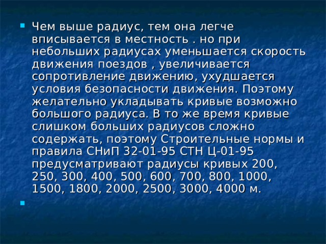 Чем выше радиус, тем она легче вписывается в местность . но при небольших радиусах уменьшается скорость движения поездов , увеличивается сопротивление движению, ухудшается условия безопасности движения. Поэтому желательно укладывать кривые возможно большого радиуса. В то же время кривые слишком больших радиусов сложно содержать, поэтому Строительные нормы и правила СНиП 32-01-95 СТН Ц-01-95 предусматривают радиусы кривых 200, 250, 300, 400, 500, 600, 700, 800, 1000, 1500, 1800, 2000, 2500, 3000, 4000 м. 