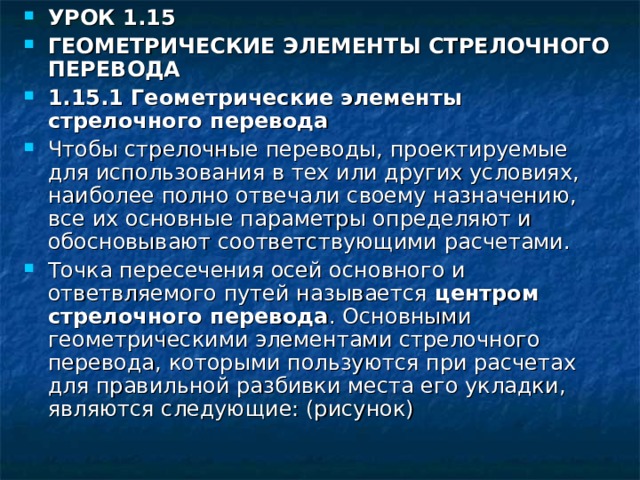 УРОК 1.15 ГЕОМЕТРИЧЕСКИЕ ЭЛЕМЕНТЫ СТРЕЛОЧНОГО ПЕРЕВОДА 1.15.1 Геометрические элементы стрелочного перевода Чтобы стрелочные переводы, проектируемые для использования в тех или других условиях, наиболее полно отвечали своему назначению, все их основные параметры определяют и обосновывают соответствующими расчетами. Точка пересечения осей основного и ответвляемого путей называется центром стрелочного перевода . Основными геометрическими элементами стрелочного перевода, которыми пользуются при расчетах для правильной разбивки места его укладки, являются следующие: (рисунок) 