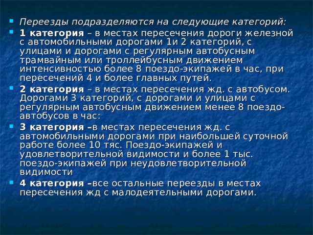 Переезды подразделяются на следующие категорий: 1 категория – в местах пересечения дороги железной с автомобильными дорогами 1и 2 категорий, с улицами и дорогами с регулярным автобусным трамвайным или троллейбусным движением интенсивностью более 8 поездо-экипажей в час, при пересечений 4 и более главных путей. 2 категория – в местах пересечения жд. с автобусом. Дорогами 3 категорий, с дорогами и улицами с регулярным автобусным движением менее 8 поездо-автобусов в час: 3 категория – в местах пересечения жд. с автомобильными дорогами при наибольшей суточной работе более 10 тяс. Поездо-экипажей и удовлетворительной видимости и более 1 тыс. поездо-экипажей при неудовлетворительной видимости 4 категория – все остальные переезды в местах пересечения жд с малодеятельными дорогами.  
