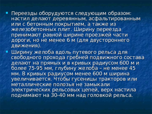 Переезды оборудуются следующим образом: настил делают деревянным, асфальтированным или с бетонным покрытием, а также из железобетонных плит. Ширину переезда принимают равной ширине проезжей части дороги, но не менее 6 м (для двустороннего движения). Ширину желоба вдоль путевого рельса для свободного прохода гребней подвижного состава делают на прямых и в кривых радиусом 600 м и более 75-95 мм, глубину желоба – не менее 45 мм. В кривых радиусом менее 600 м ширина увеличивается. Чтобы гусеницы тракторов или металлические полозья не замыкали электрических рельсовых цепей, верх настила поднимают на 30-40 мм над головкой рельса. 