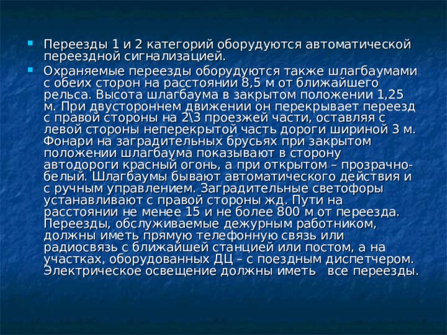 Переезды 1 и 2 категорий оборудуются автоматической переездной сигнализацией. Охраняемые переезды оборудуются также шлагбаумами с обеих сторон на расстоянии 8,5 м от ближайшего рельса. Высота шлагбаума в закрытом положении 1,25 м. При двустороннем движении он перекрывает переезд с правой стороны на 2\3 проезжей части, оставляя с левой стороны неперекрытой часть дороги шириной 3 м. Фонари на заградительных брусьях при закрытом положении шлагбаума показывают в сторону автодороги красный огонь, а при открытом – прозрачно-белый. Шлагбаумы бывают автоматического действия и с ручным управлением. Заградительные светофоры устанавливают с правой стороны жд. Пути на расстоянии не менее 15 и не более 800 м от переезда. Переезды, обслуживаемые дежурным работником, должны иметь прямую телефонную связь или радиосвязь с ближайшей станцией или постом, а на участках, оборудованных ДЦ – с поездным диспетчером. Электрическое освещение должны иметь все переезды.  