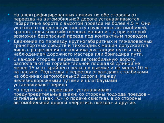 На электрифицированных линиях по обе стороны от переезда на автомобильной дороге устанавливаются габаритные ворота с высотой проезда не более 4,5 м. Они указывают предельную высоту груженных автомобилей, кранов, сельскохозяйственных машин и т.д при которой возможен безопасный проезд под контактным проводом. Движение по переезду крупногабаритных и тяжеловесных транспортных средств и тихоходных машин допускается лишь с разрешения начальника дистанции пути и под наблюдением дорожного мастера или бригадира пути. С каждой стороны переезда автомобильную дорогу располагают на горизонтальной площадке длиной не менее 15 м от крайнего рельса в выемке и не менее 10 м – на насыпи. Подъезды к переезду ограждают столбиками на обочинах автомобильной дороги. Между железнодорожными путями и шлагбаумами устанавливают перила. На подходах к переездам устанавливают предупредительные знаки: со стороны подхода поездов – сигнальный знак «С» (о подаче свистка), а со стороны автомобильной дороги «Берегись поезда» и другие. 