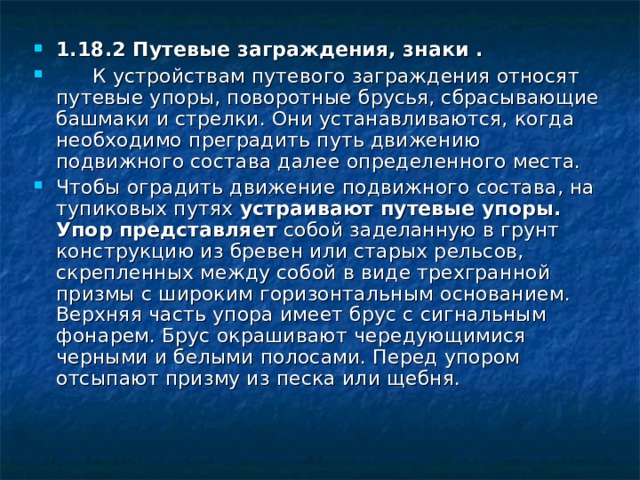 1.18.2 Путевые заграждения, знаки .  К устройствам путевого заграждения относят путевые упоры, поворотные брусья, сбрасывающие башмаки и стрелки. Они устанавливаются, когда необходимо преградить путь движению подвижного состава далее определенного места. Чтобы оградить движение подвижного состава, на тупиковых путях устраивают путевые упоры. Упор представляет собой заделанную в грунт конструкцию из бревен или старых рельсов, скрепленных между собой в виде трехгранной призмы с широким горизонтальным основанием. Верхняя часть упора имеет брус с сигнальным фонарем. Брус окрашивают чередующимися черными и белыми полосами. Перед упором отсыпают призму из песка или щебня.   