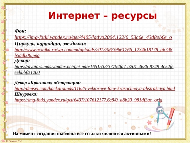 Интернет – ресурсы Фон: https://img-fotki.yandex.ru/get/4405/ladyo2004.122/0_53c6e_43d8eb6e_o Циркуль, карандаш, звездочки: http://www.ncihika.ru/wp-content/uploads/2013/06/39661766_1234618178_a67d8b5adb06.png Декор: https://avatars.mds.yandex.net/get-pdb/1651533/37794fa7-a201-4636-8749-4c52feeebbbf/s1200  Декор «Красочная абстракция: http://densvi.com/backgrounds/11625-vektornye-fony-krasochnaya-abstrakciya.html Шнуровка: https://img-fotki.yandex.ru/get/6437/107612177.6c8/0_a8b20_981df3ac_orig На момент создания шаблона все ссылки являются активными ! 