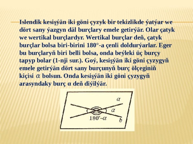 Islendik kesişýän iki göni çyzyk bir tekizlikde ýatýar we dört sany ýazgyn däl burçlary emele getirýär. Olar çatyk we wertikal burçlardyr. Wertikal burçlar deň, çatyk burçlar bolsa biri-birini 180°-a çenli doldurýarlar. Eger bu burçlaryň biri belli bolsa, onda beýleki üç burçy tapyp bolar (1-nji sur.). Goý, kesişýän iki göni çyzygyň emele getirýän dört sany burçunyň burç ölçeginiň kiçisi 𝛼 bolsun. Onda kesişýän iki göni çyzygyň arasyndaky burç α deň diýilýär. 