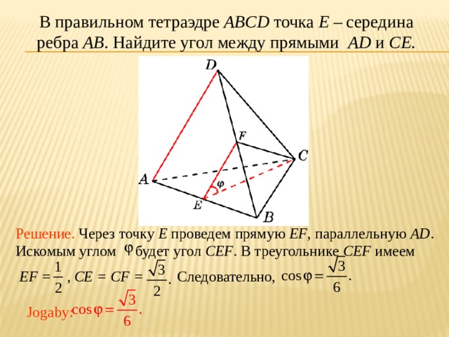 В правильном тетраэдре ABCD точка E – середина ребра AB .  Найдите угол между прямыми AD и CE. В режиме слайдов ответ появляется после кликанья мышкой. Решение. Через точку E проведем прямую EF , параллельную AD . Искомым углом будет угол CEF . В треугольнике CEF имеем  EF = , CE = CF = Следовательно, Jogaby:  