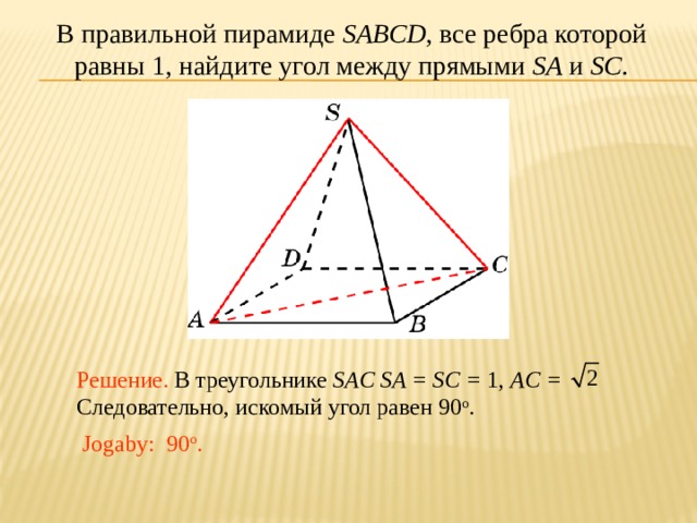 В правильной пирамиде SABCD , все ребра которой равны 1, найдите угол между прямыми SA и SC . В режиме слайдов ответ появляется после кликанья мышкой. Решение. В треугольнике SAC SA = SC = 1, AC = Следовательно, искомый угол равен 90 о . Jogaby: 90 о .  