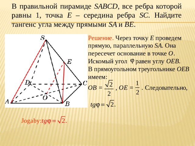 В правильной пирамиде SABCD , все ребра которой равны 1, точка E – середина ребра SC .  Найдите тангенс угла между прямыми SA и BE . Решение. Через точку E проведем прямую, параллельную SA . Она пересечет основание в точке O . Искомый угол равен углу OEB . В прямоугольном треугольнике OEB имеем: OB = , OE = . Следовательно, В режиме слайдов ответ появляется после кликанья мышкой. Jogaby:  