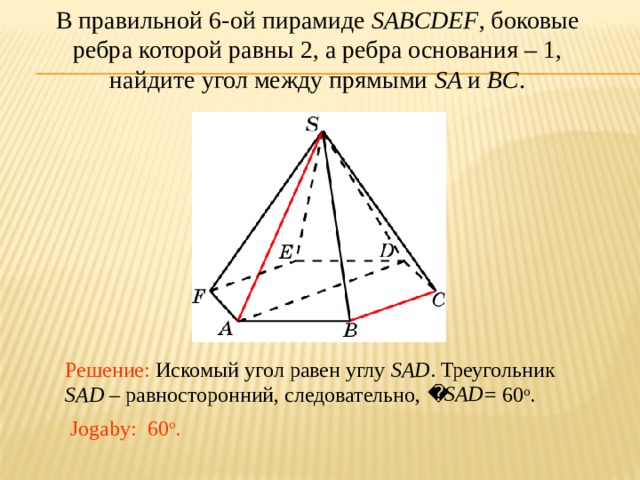 В правильной 6-ой пирамиде SABCDEF , боковые ребра которой равны 2, а ребра основания – 1, найдите угол между прямыми SA и BC . В режиме слайдов ответ появляется после кликанья мышкой. Решение: Искомый угол равен углу SAD . Треугольник SAD – равносторонний, следовательно, = 60 о . Jogaby: 60 о .  