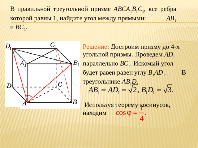 В правильной треугольной призме ABCA 1 B 1 C 1 , все ребра которой равны 1, найдите угол между прямыми: AB 1 и BC 1 . Решение: Достроим призму до 4-х угольной призмы. Проведем AD 1 параллельно BC 1 . Искомый угол будет равен равен углу B 1 AD 1 . В треугольнике AB 1 D 1    Используя теорему косинусов, находим 
