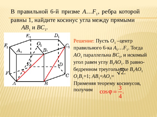 В правильной 6-й призме A … F 1 , ребра которой равны 1, найдите косинус угла между прямыми AB 1 и BC 1 . Решение: Пусть O 1 –центр правильного 6-ка A 1 … F 1 . Тогда AO 1 параллельна BC 1 , и искомый угол равен углу B 1 AO 1 . В равно-бедренном треугольнике B 1 AO 1  O 1 B 1 =1; AB 1 = AO 1 = Применяя теорему косинусов, получим 